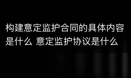 构建意定监护合同的具体内容是什么 意定监护协议是什么