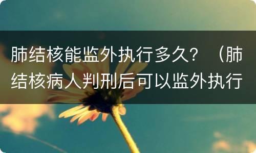 肺结核能监外执行多久？（肺结核病人判刑后可以监外执行吗）
