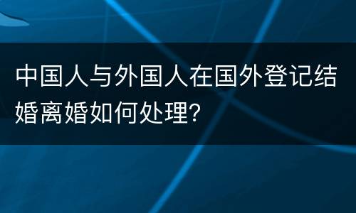 中国人与外国人在国外登记结婚离婚如何处理？
