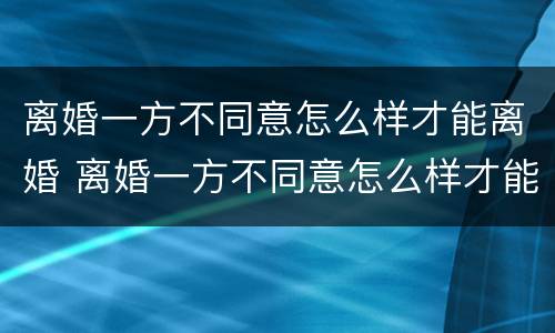 离婚一方不同意怎么样才能离婚 离婚一方不同意怎么样才能离婚并起诉
