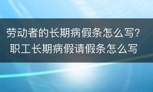 劳动者的长期病假条怎么写？ 职工长期病假请假条怎么写