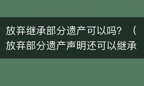 放弃继承部分遗产可以吗？（放弃部分遗产声明还可以继承其他遗产吗）