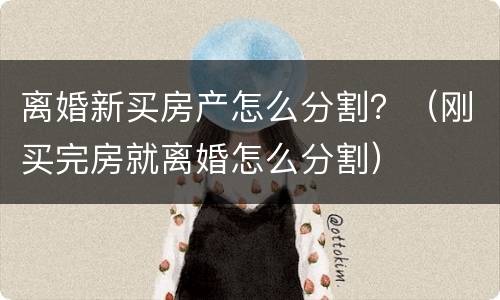 离婚新买房产怎么分割？（刚买完房就离婚怎么分割）