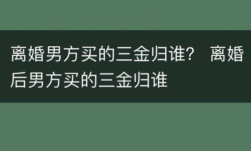 离婚男方买的三金归谁？ 离婚后男方买的三金归谁
