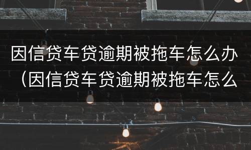 因信贷车贷逾期被拖车怎么办（因信贷车贷逾期被拖车怎么办理）