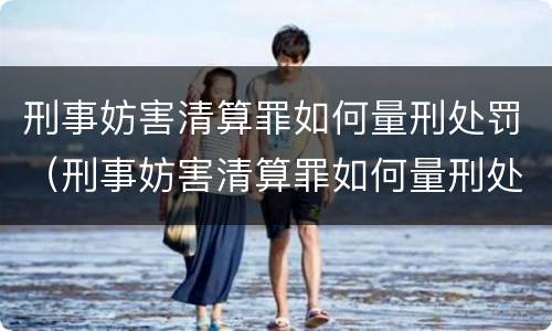 刑事妨害清算罪如何量刑处罚（刑事妨害清算罪如何量刑处罚标准）