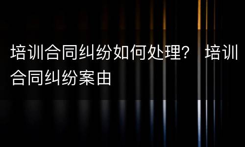 培训合同纠纷如何处理？ 培训合同纠纷案由