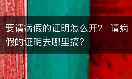 要请病假的证明怎么开？ 请病假的证明去哪里搞?