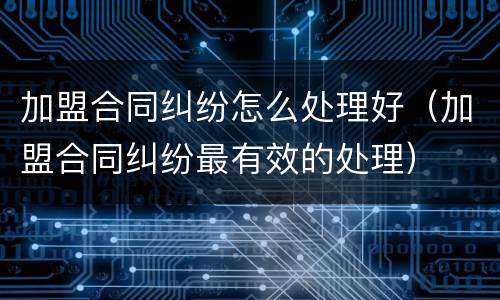 加盟合同纠纷怎么处理好（加盟合同纠纷最有效的处理）
