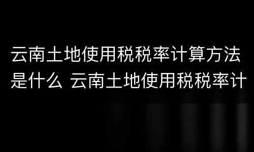 云南土地使用税税率计算方法是什么 云南土地使用税税率计算方法是什么样的