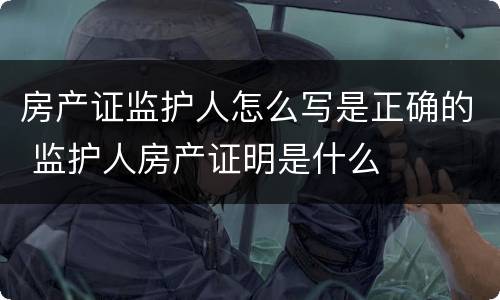 房产证监护人怎么写是正确的 监护人房产证明是什么