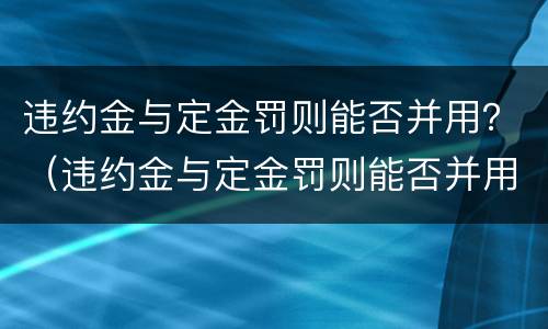 违约金与定金罚则能否并用？（违约金与定金罚则能否并用赔偿）