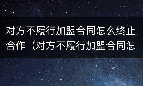 对方不履行加盟合同怎么终止合作（对方不履行加盟合同怎么终止合作关系）