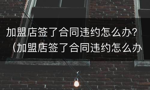 加盟店签了合同违约怎么办？（加盟店签了合同违约怎么办呢）