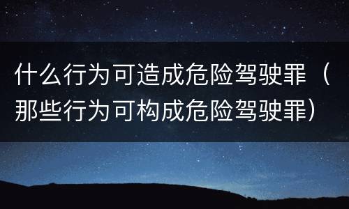 什么行为可造成危险驾驶罪（那些行为可构成危险驾驶罪）