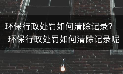环保行政处罚如何清除记录？ 环保行政处罚如何清除记录呢