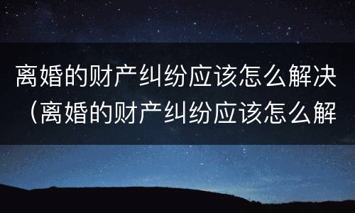 离婚的财产纠纷应该怎么解决（离婚的财产纠纷应该怎么解决问题）