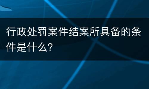 行政处罚案件结案所具备的条件是什么？