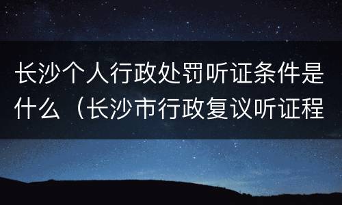 长沙个人行政处罚听证条件是什么（长沙市行政复议听证程序规定）