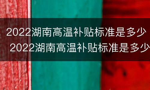 2022湖南高温补贴标准是多少 2022湖南高温补贴标准是多少呢