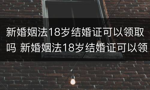 新婚姻法18岁结婚证可以领取吗 新婚姻法18岁结婚证可以领取吗视频