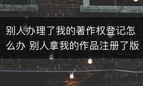 别人办理了我的著作权登记怎么办 别人拿我的作品注册了版权