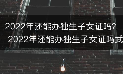 2022年还能办独生子女证吗？ 2022年还能办独生子女证吗武汉