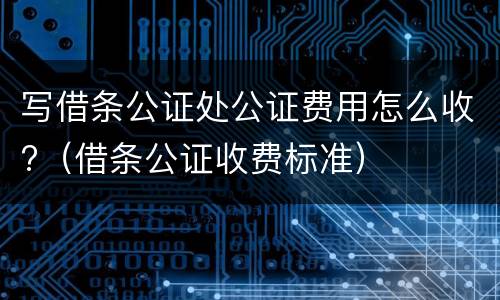 写借条公证处公证费用怎么收?（借条公证收费标准）