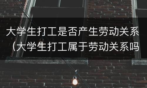 大学生打工是否产生劳动关系（大学生打工属于劳动关系吗）