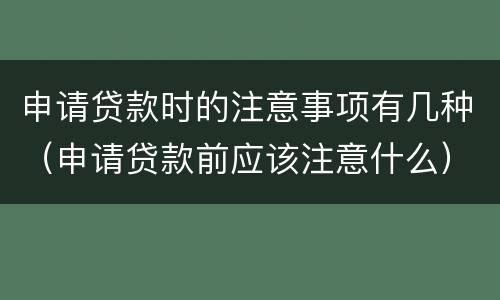 申请贷款时的注意事项有几种（申请贷款前应该注意什么）
