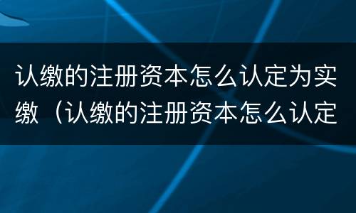 认缴的注册资本怎么认定为实缴（认缴的注册资本怎么认定为实缴资本）