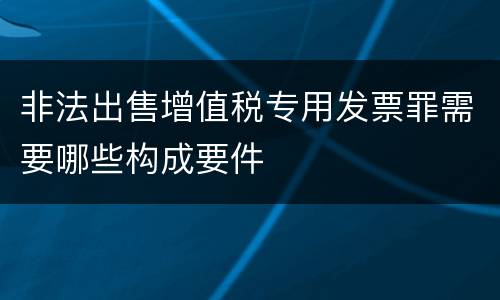 非法出售增值税专用发票罪需要哪些构成要件