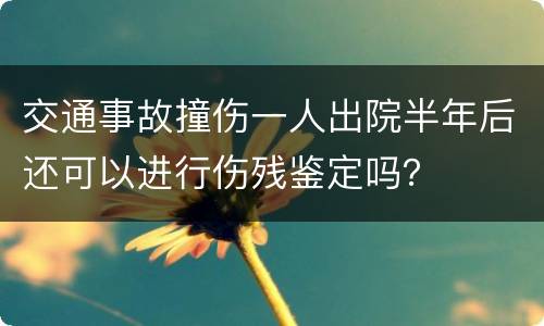 交通事故撞伤一人出院半年后还可以进行伤残鉴定吗？