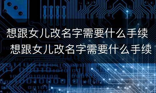 想跟女儿改名字需要什么手续 想跟女儿改名字需要什么手续呢