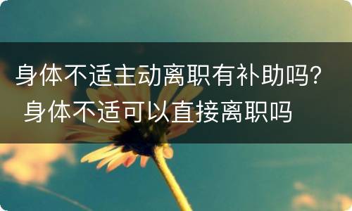 身体不适主动离职有补助吗？ 身体不适可以直接离职吗