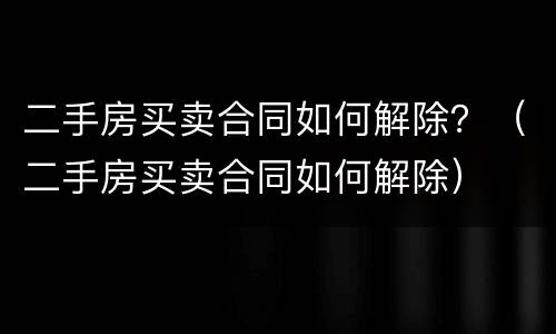 二手房买卖合同如何解除？（二手房买卖合同如何解除）