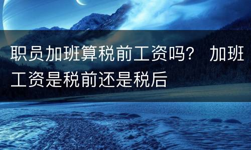 职员加班算税前工资吗？ 加班工资是税前还是税后