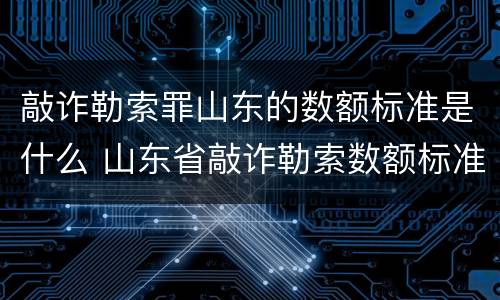 敲诈勒索罪山东的数额标准是什么 山东省敲诈勒索数额标准