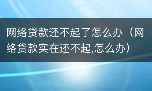 网络贷款还不起了怎么办（网络贷款实在还不起,怎么办）