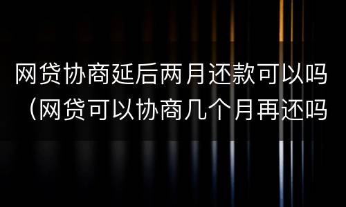 网贷协商延后两月还款可以吗（网贷可以协商几个月再还吗）