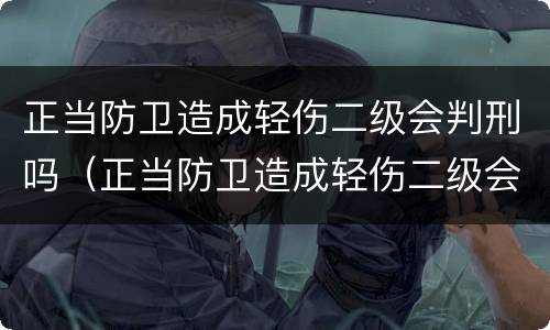 正当防卫造成轻伤二级会判刑吗（正当防卫造成轻伤二级会判刑吗知乎）