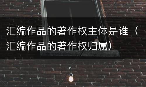 汇编作品的著作权主体是谁（汇编作品的著作权归属）