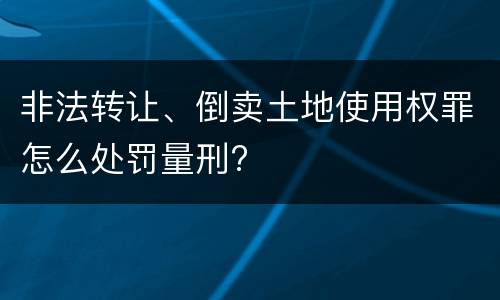 非法转让、倒卖土地使用权罪怎么处罚量刑?