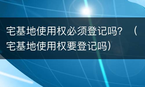 宅基地使用权必须登记吗？（宅基地使用权要登记吗）