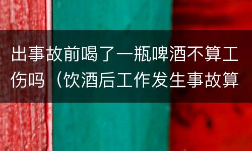 出事故前喝了一瓶啤酒不算工伤吗（饮酒后工作发生事故算工伤吗?）