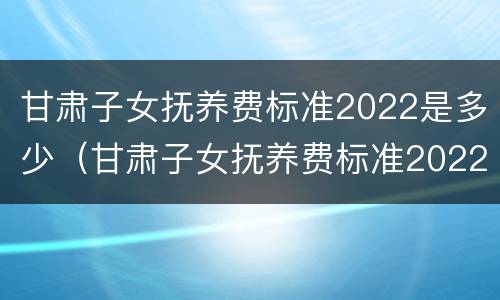 甘肃子女抚养费标准2022是多少（甘肃子女抚养费标准2022是多少钱）