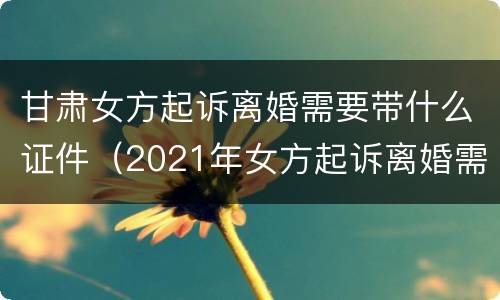 甘肃女方起诉离婚需要带什么证件（2021年女方起诉离婚需要带什么证件）