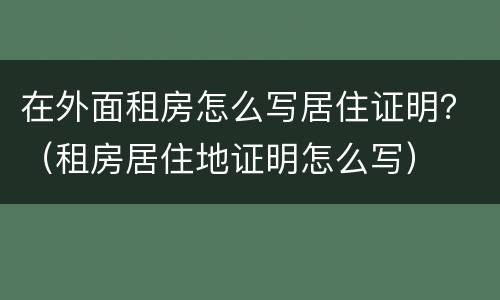 在外面租房怎么写居住证明？（租房居住地证明怎么写）