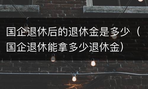 国企退休后的退休金是多少（国企退休能拿多少退休金）