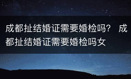 成都扯结婚证需要婚检吗？ 成都扯结婚证需要婚检吗女